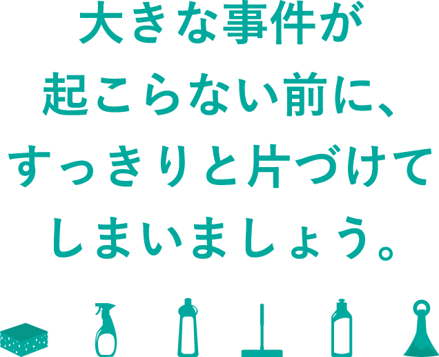 大きな事件が起こらない前に、すっきりと片づけてしまいましょう。